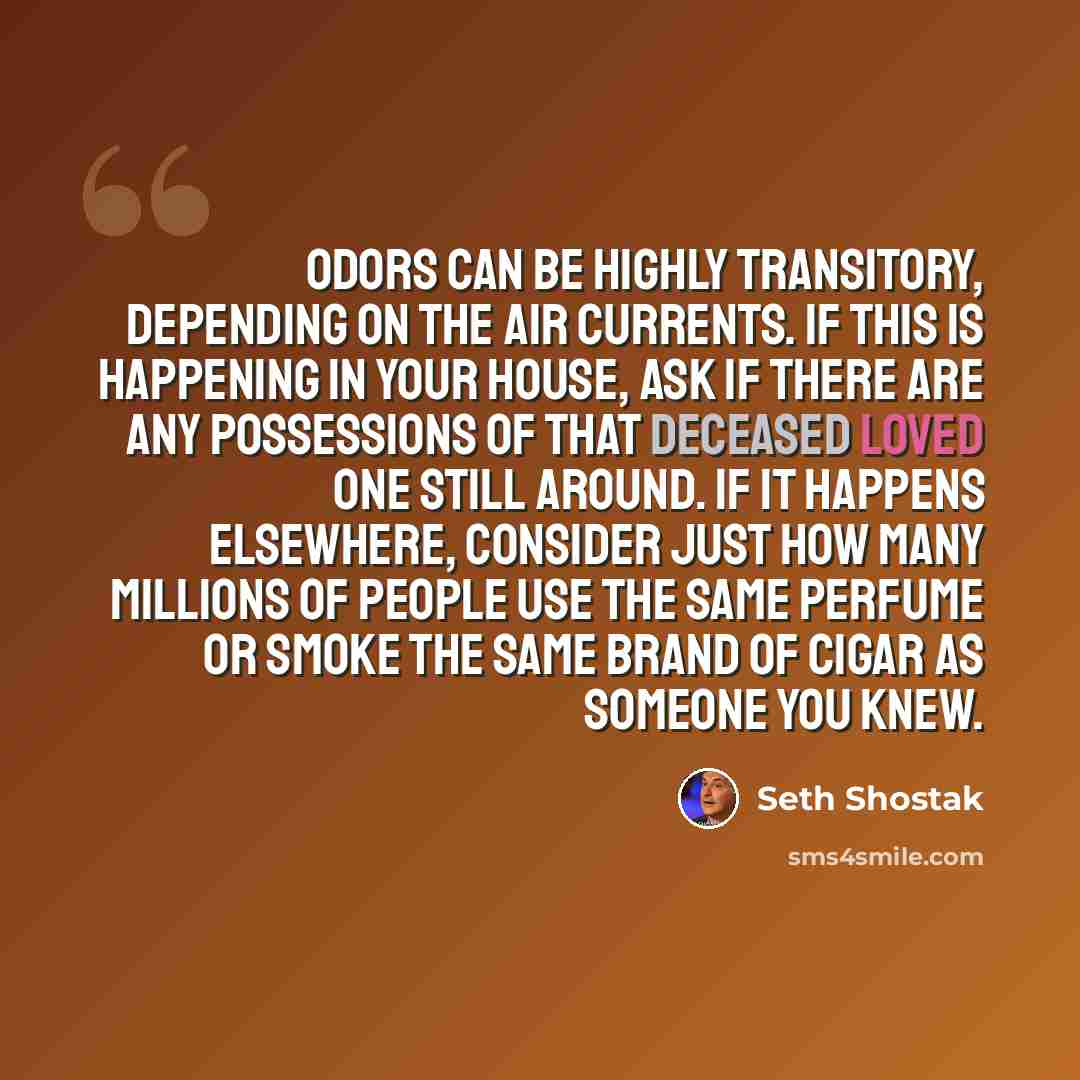 “Odors can be highly transitory, depending on the air currents. If this is happening in your house, ask if there are any possessions of that deceased loved one still around. If it happens elsewhere, consider just how many millions of people use the same perfume or smoke the same brand of cigar as…” quote by Seth Shostak