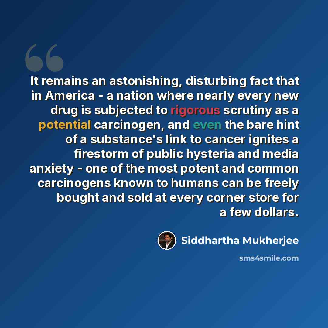 “It remains an astonishing, disturbing fact that in America - a nation where nearly every new drug is subjected to rigorous scrutiny as a potential carcinogen, and even the bare hint of a substance's link to cancer ignites a firestorm of public hysteria and media anxiety - one of the most potent…” quote by Siddhartha Mukherjee