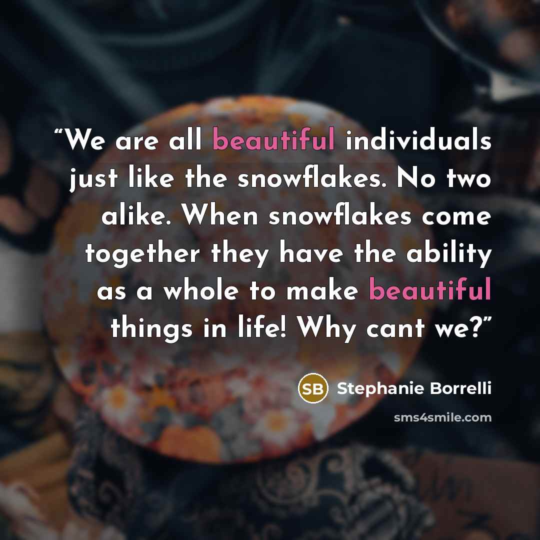 “We are all beautiful individuals just like the snowflakes. No two alike. When snowflakes come together they have the ability as a whole to make beautiful things in life! Why cant we?” quote by Stephanie Borrelli