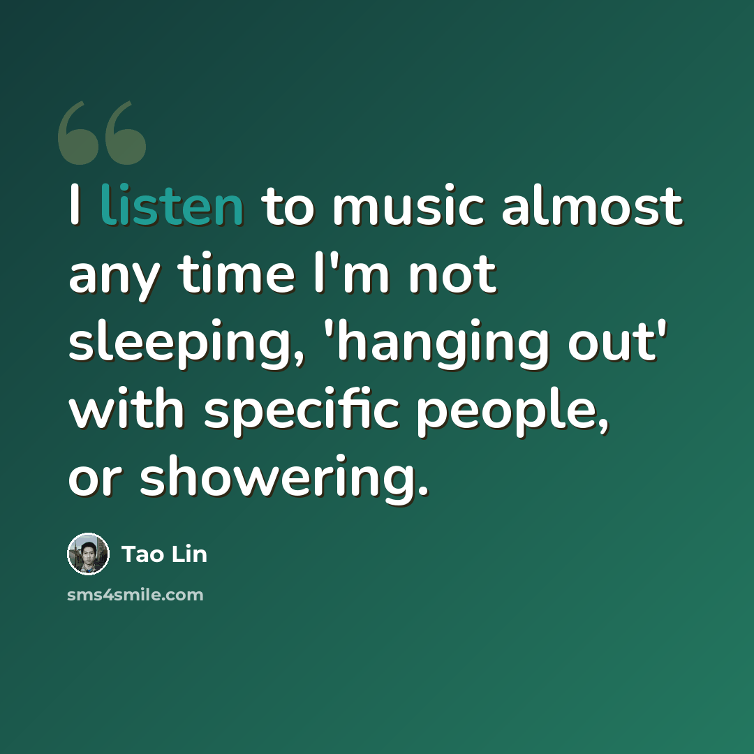 “I listen to music almost any time I'm not sleeping, 'hanging out' with specific people, or showering.” quote by Tao Lin