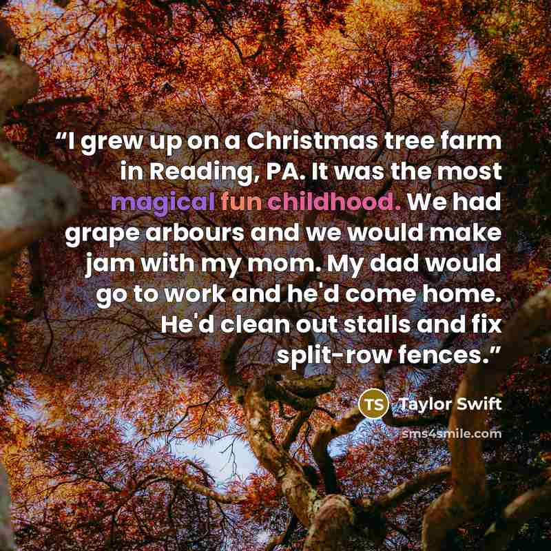 “I grew up on a Christmas tree farm in Reading, PA. It was the most magical fun childhood. We had grape arbours and we would make jam with my mom. My dad would go to work and he'd come home. He'd clean out stalls and fix split-row fences.” quote by Taylor Swift