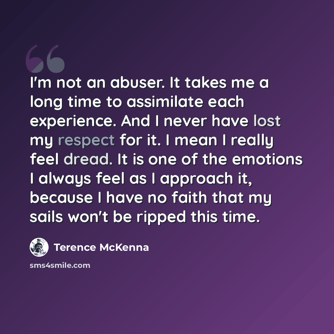 “I'm not an abuser. It takes me a long time to assimilate each experience. And I never have lost my respect for it. I mean I really feel dread. It is one of the emotions I always feel as I approach it, because I have no faith that my sails won't be ripped this time.” quote by Terence McKenna