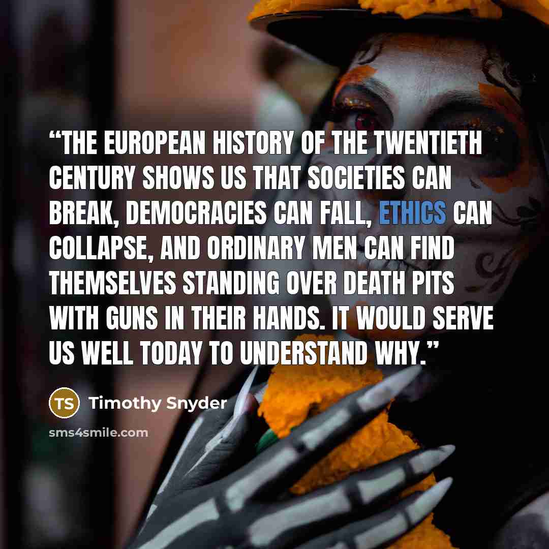 “The European history of the twentieth century shows us that societies can break, democracies can fall, ethics can collapse, and ordinary men can find themselves standing over death pits with guns in their hands. It would serve us well today to understand why.” quote by Timothy Snyder