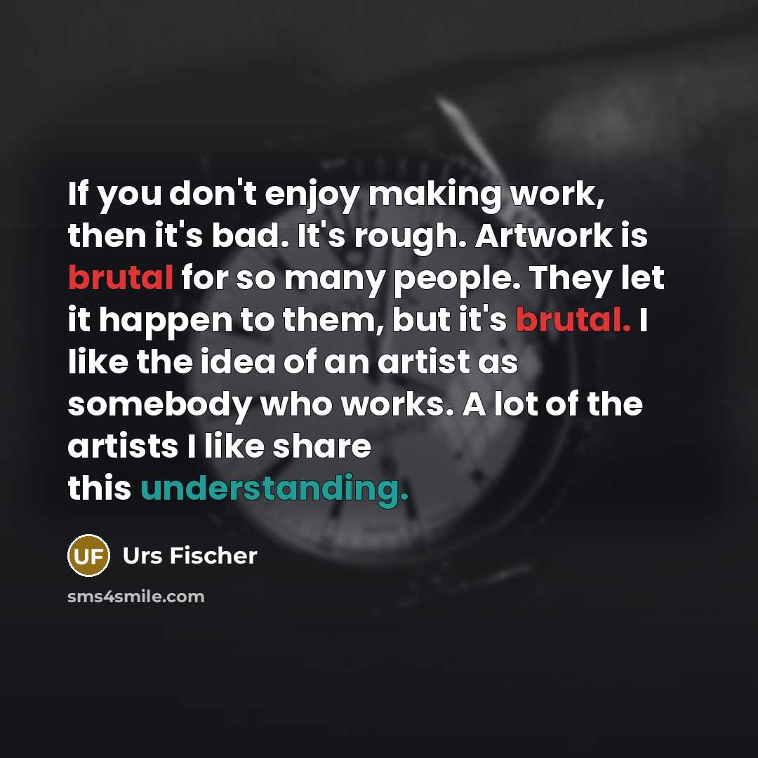 “If you don't enjoy making work, then it's bad. It's rough. Artwork is brutal for so many people. They let it happen to them, but it's brutal. I like the idea of an artist as somebody who works. A lot of the artists I like share this understanding.” quote by Urs Fischer