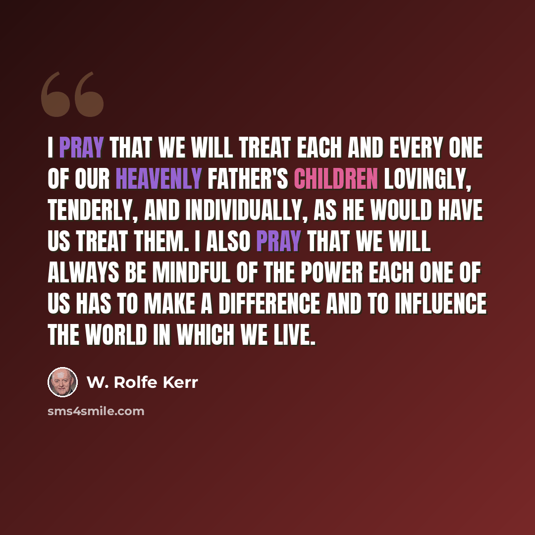 “I pray that we will treat each and every one of our Heavenly Father's children lovingly, tenderly, and individually, as He would have us treat them. I also pray that we will always be mindful of the power each one of us has to make a difference and to influence the world in which we live.” quote by W. Rolfe Kerr