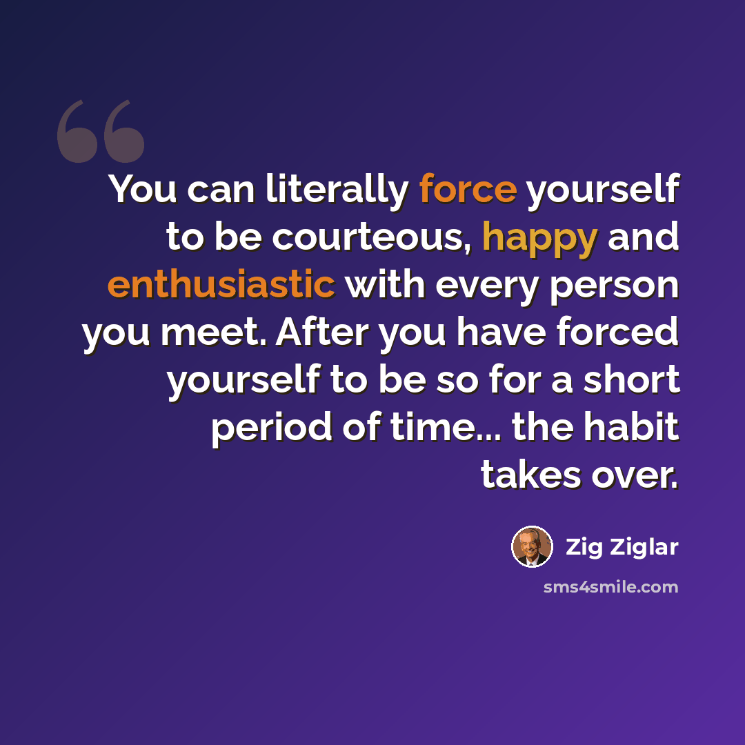 “You can literally force yourself to be courteous, happy and enthusiastic with every person you meet. After you have forced yourself to be so for a short period of time... the habit takes over.” quote by Zig Ziglar