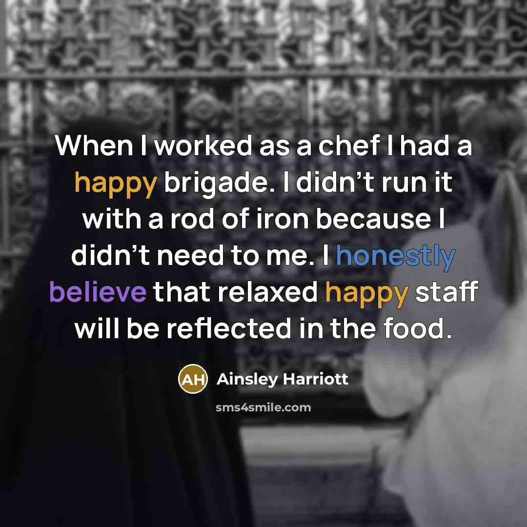 “When I worked as a chef I had a happy brigade. I didn't run it with a rod of iron because I didn't need to me. I honestly believe that relaxed happy staff will be reflected in the food.” quote by Ainsley Harriott