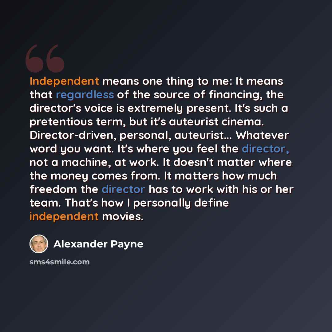 “Independent means one thing to me: It means that regardless of the source of financing, the director's voice is extremely present. It's such a pretentious term, but it's auteurist cinema. Director-driven, personal, auteurist... Whatever word you want. It's where you feel the director, not a…” quote by Alexander Payne