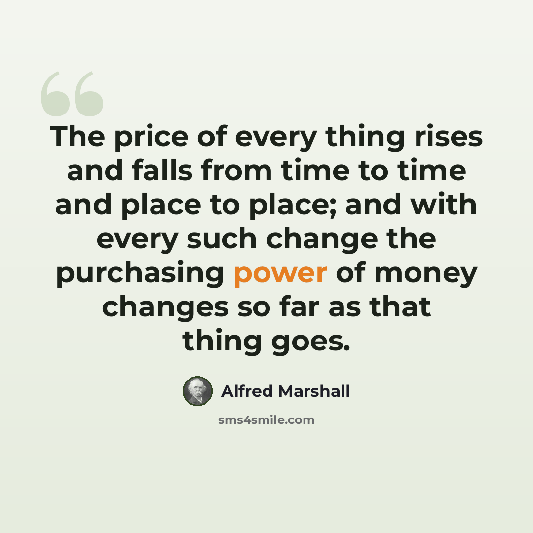 “The price of every thing rises and falls from time to time and place to place; and with every such change the purchasing power of money changes so far as that thing goes.” quote by Alfred Marshall