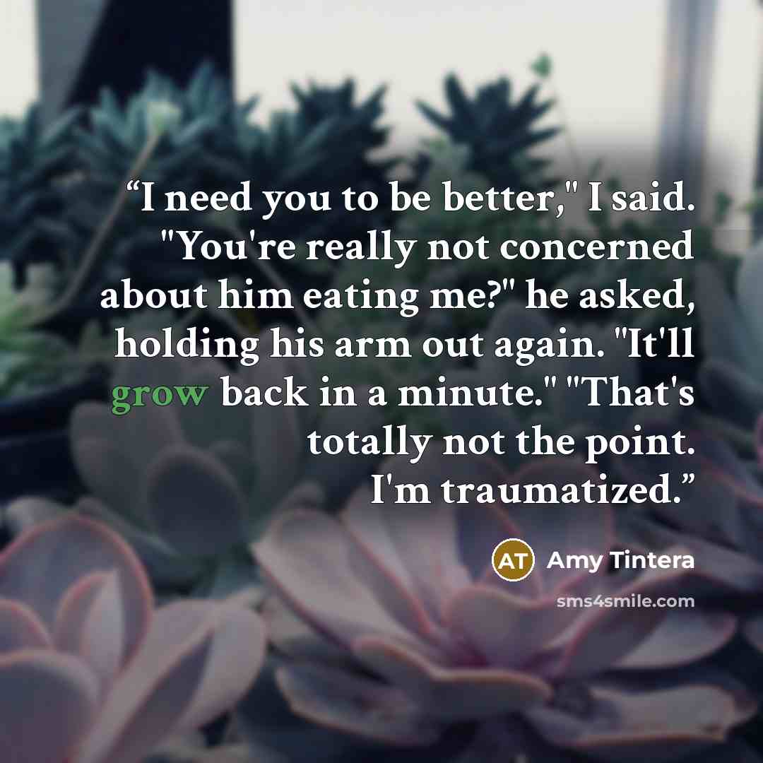 “I need you to be better," I said. "You're really not concerned about him eating me?" he asked, holding his arm out again. "It'll grow back in a minute." "That's totally not the point. I'm traumatized.” quote by Amy Tintera