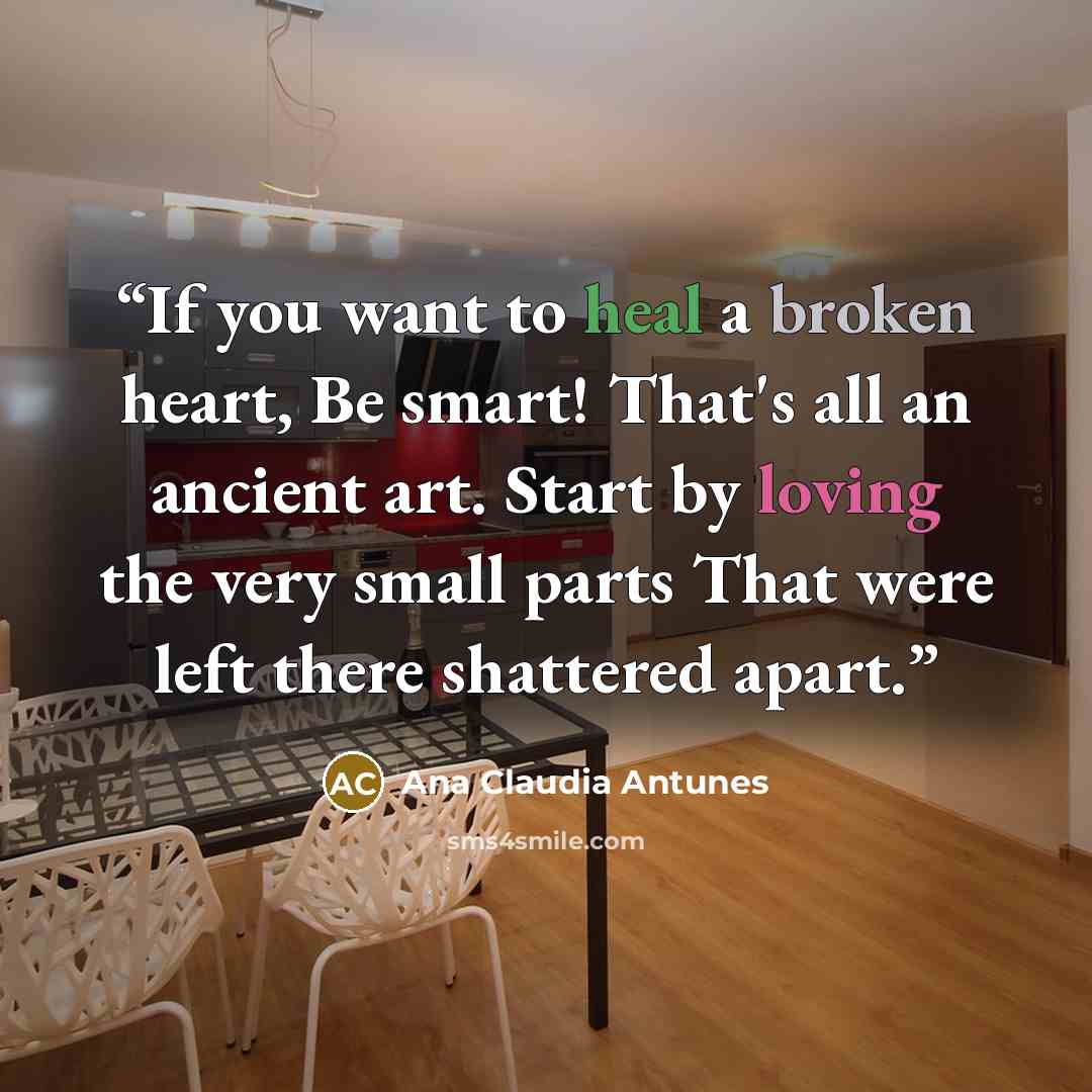“If you want to heal a broken heart, Be smart! That's all an ancient art. Start by loving the very small parts That were left there shattered apart.” quote by Ana Claudia Antunes