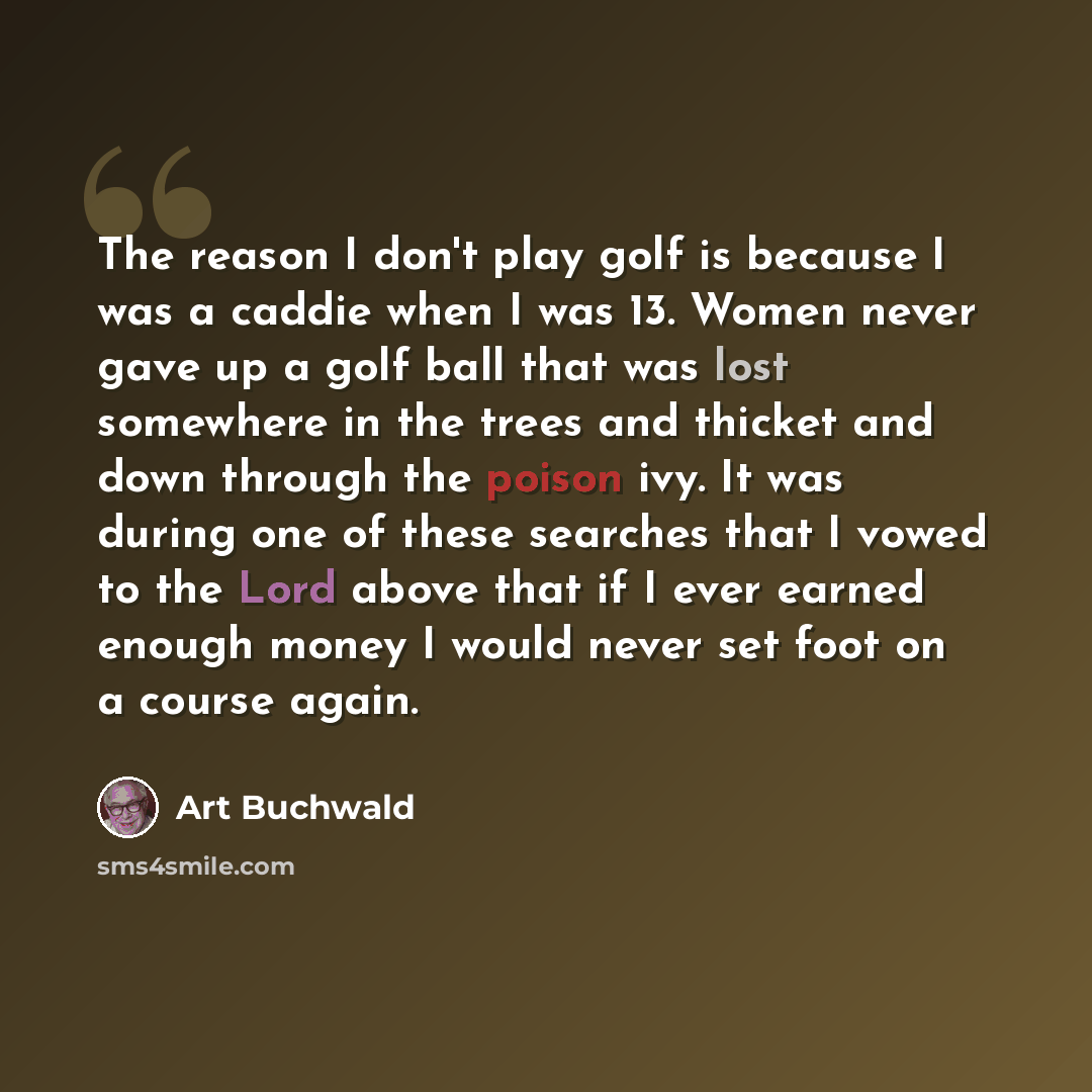 “The reason I don't play golf is because I was a caddie when I was 13. Women never gave up a golf ball that was lost somewhere in the trees and thicket and down through the poison ivy. It was during one of these searches that I vowed to the Lord above that if I ever earned enough money I would…” quote by Art Buchwald