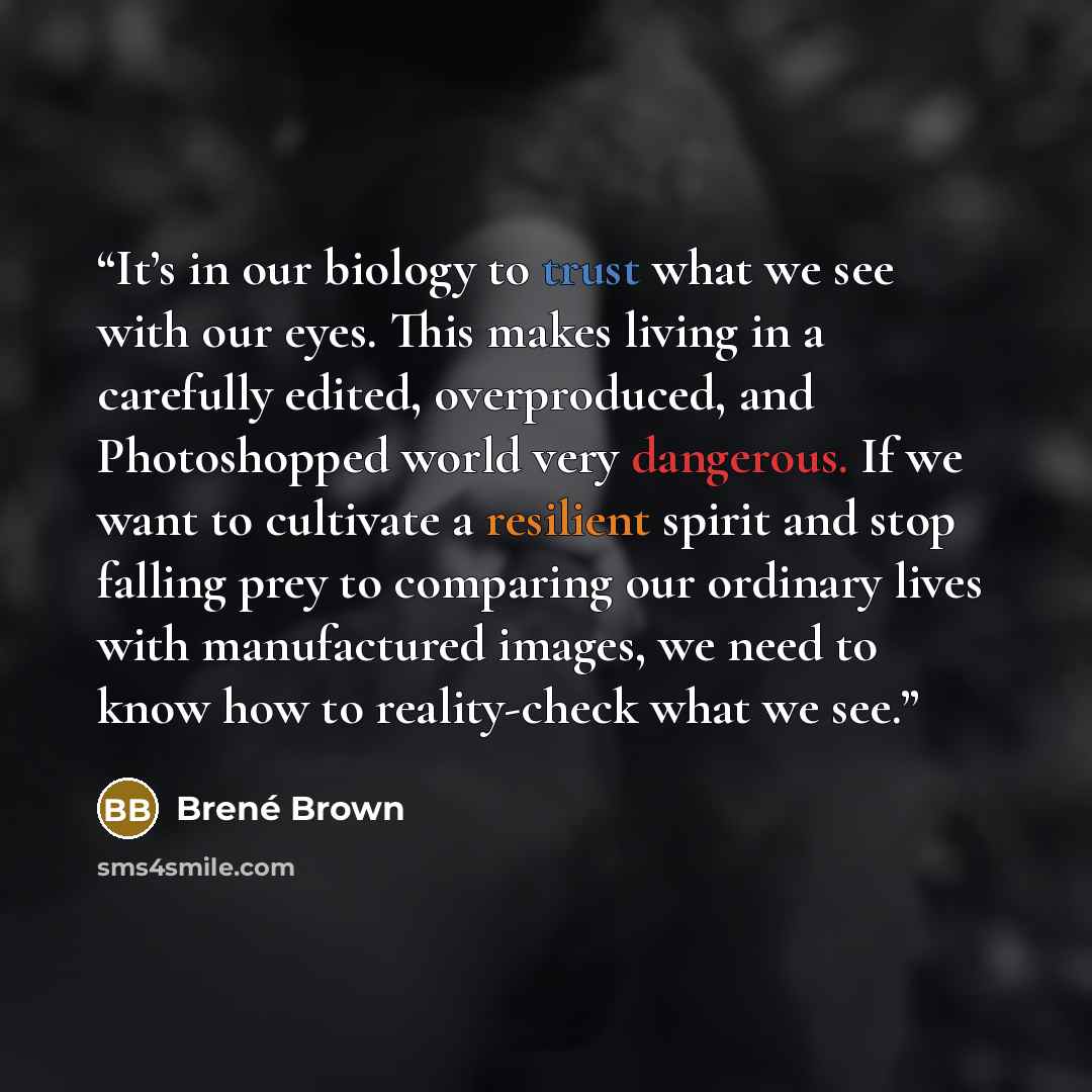 “It’s in our biology to trust what we see with our eyes. This makes living in a carefully edited, overproduced, and Photoshopped world very dangerous. If we want to cultivate a resilient spirit and stop falling prey to comparing our ordinary lives with manufactured images, we need to know how to…” quote by Brené Brown