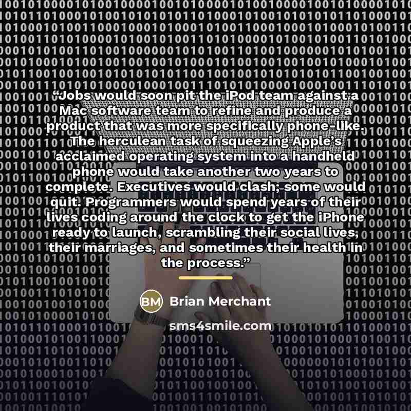 “Jobs would soon pit the iPod team against a Mac software team to refine and produce a product that was more specifically phone-like. The herculean task of squeezing Apple’s acclaimed operating system into a handheld phone would take another two years to complete. Executives would clash; some would…” quote by Brian Merchant