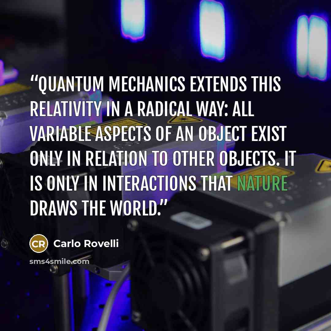 “Quantum mechanics extends this relativity in a radical way: all variable aspects of an object exist only in relation to other objects. It is only in interactions that nature draws the world.” quote by Carlo Rovelli