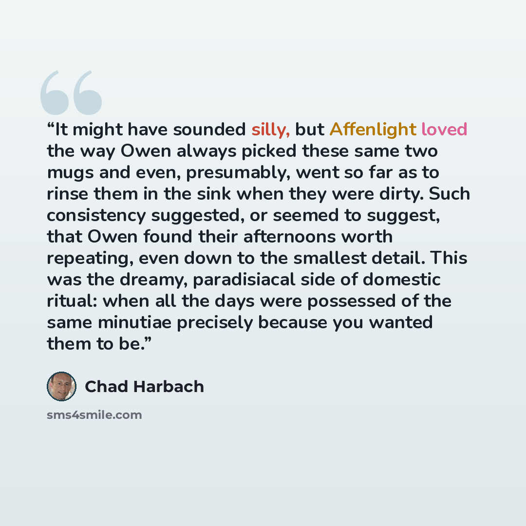 “It might have sounded silly, but Affenlight loved the way Owen always picked these same two mugs and even, presumably, went so far as to rinse them in the sink when they were dirty. Such consistency suggested, or seemed to suggest, that Owen found their afternoons worth repeating, even down to the…” quote by Chad Harbach