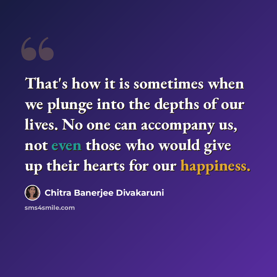 “That's how it is sometimes when we plunge into the depths of our lives. No one can accompany us, not even those who would give up their hearts for our happiness.” quote by Chitra Banerjee Divakaruni