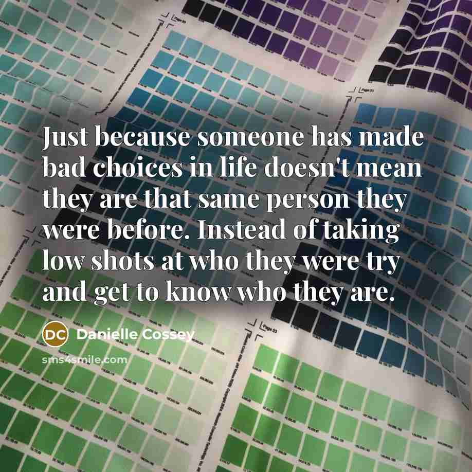 “Just because someone has made bad choices in life doesn't mean they are that same person they were before. Instead of taking low shots at who they were try and get to know who they are.” quote by Danielle Cossey