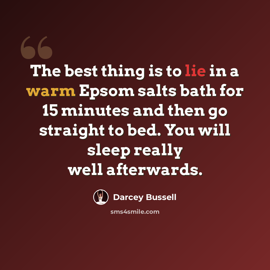 “The best thing is to lie in a warm Epsom salts bath for 15 minutes and then go straight to bed. You will sleep really well afterwards.” quote by Darcey Bussell
