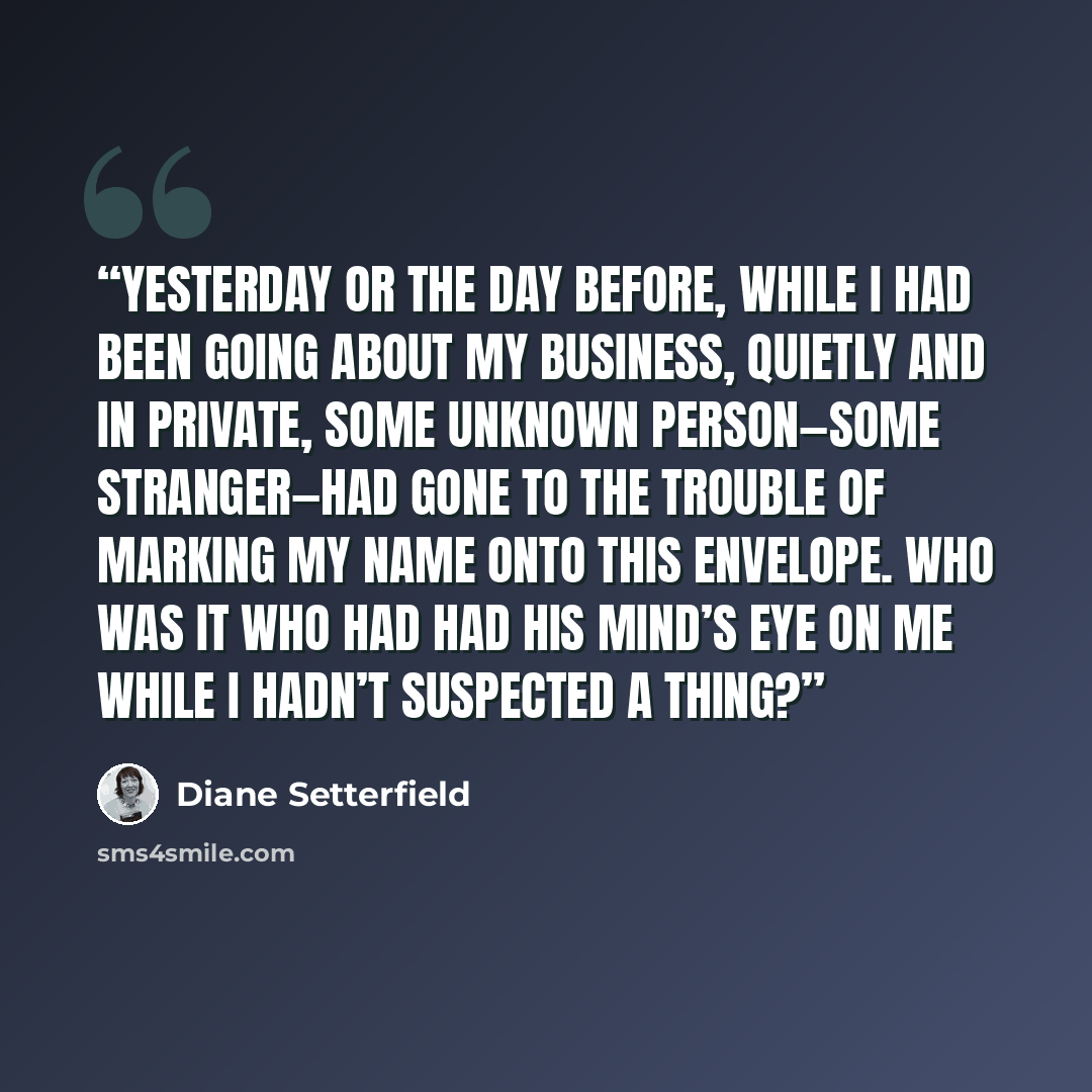 “Yesterday or the day before, while I had been going about my business, quietly and in private, some unknown person—some stranger—had gone to the trouble of marking my name onto this envelope. Who was it who had had his mind’s eye on me while I hadn’t suspected a thing?” quote by Diane Setterfield