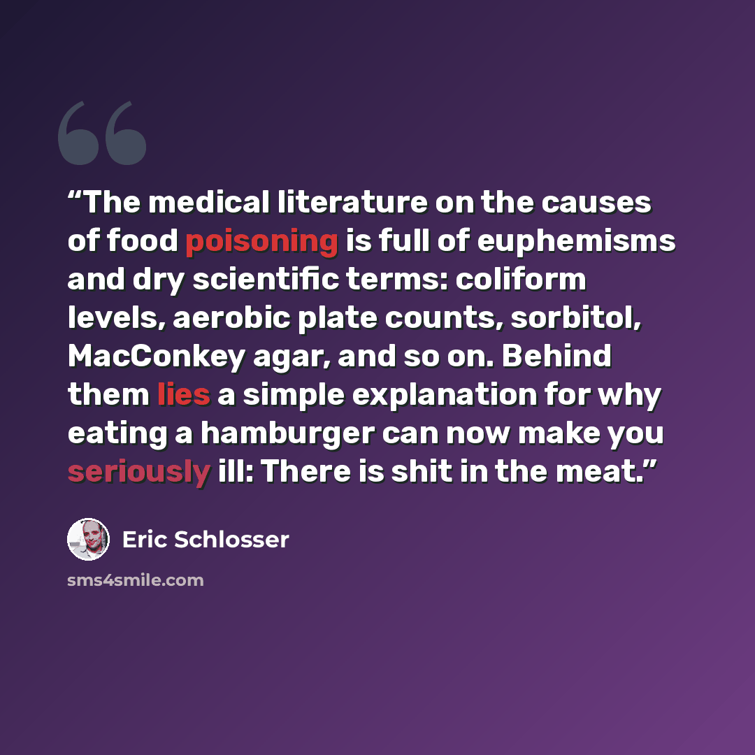 “The medical literature on the causes of food poisoning is full of euphemisms and dry scientific terms: coliform levels, aerobic plate counts, sorbitol, MacConkey agar, and so on. Behind them lies a simple explanation for why eating a hamburger can now make you seriously ill: There is shit in the…” quote by Eric Schlosser