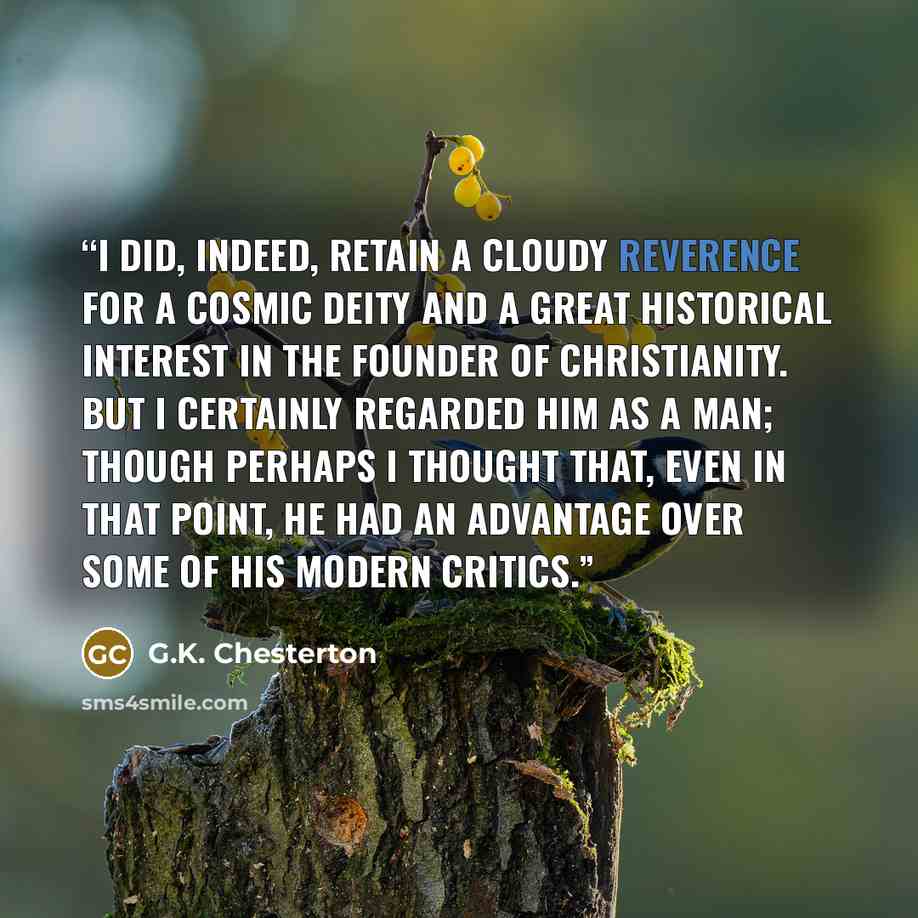 “I did, indeed, retain a cloudy reverence for a cosmic deity and a great historical interest in the Founder of Christianity. But I certainly regarded Him as a man; though perhaps I thought that, even in that point, He had an advantage over some of His modern critics.” quote by G.K. Chesterton