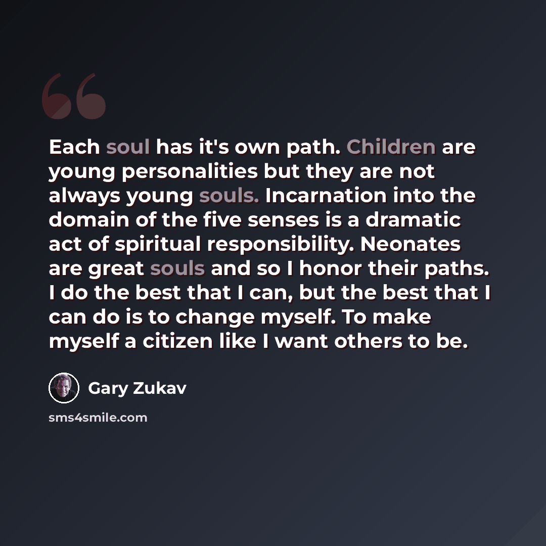 “Each soul has it's own path. Children are young personalities but they are not always young souls. Incarnation into the domain of the five senses is a dramatic act of spiritual responsibility. Neonates are great souls and so I honor their paths. I do the best that I can, but the best that I can do…” quote by Gary Zukav