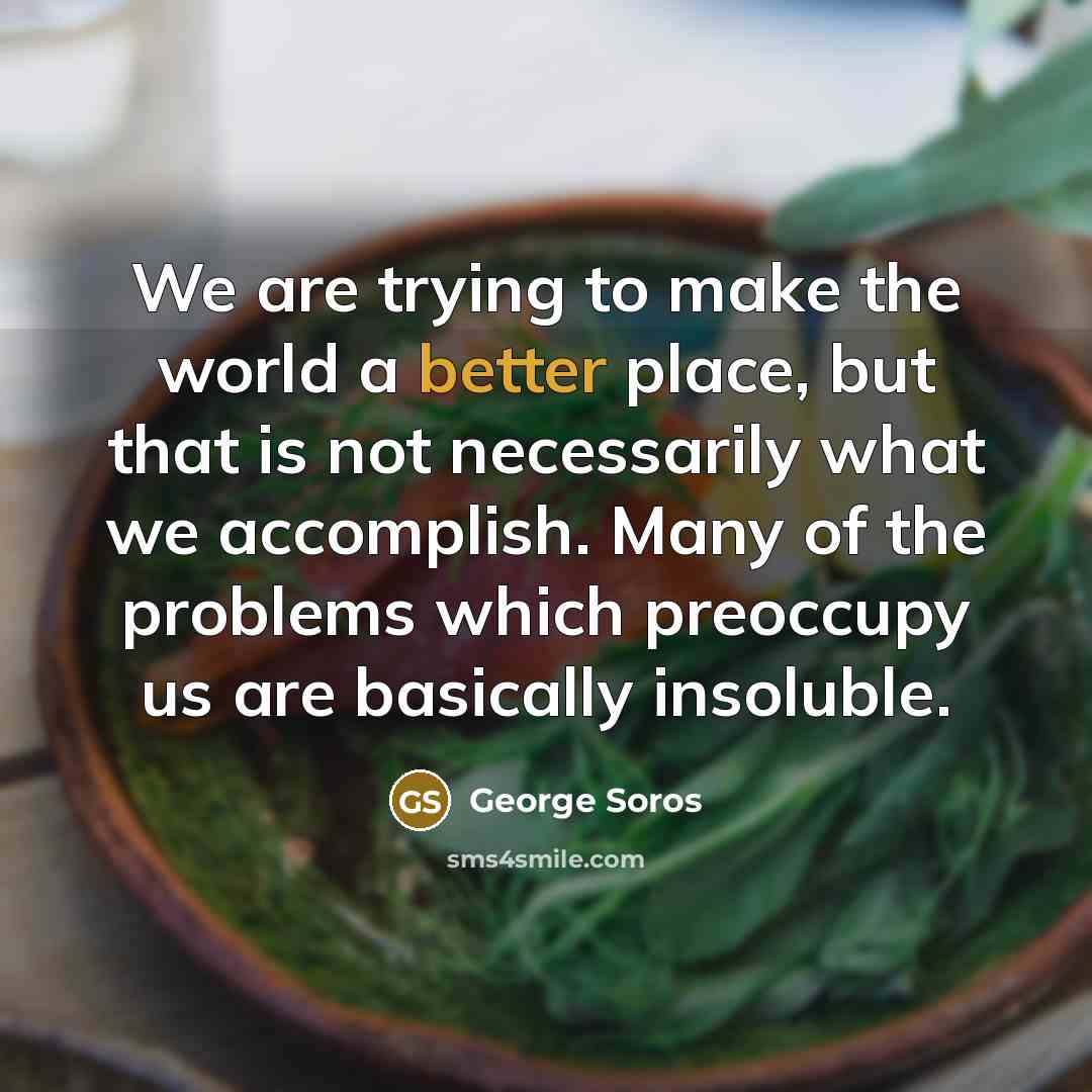 “We are trying to make the world a better place, but that is not necessarily what we accomplish. Many of the problems which preoccupy us are basically insoluble.” quote by George Soros