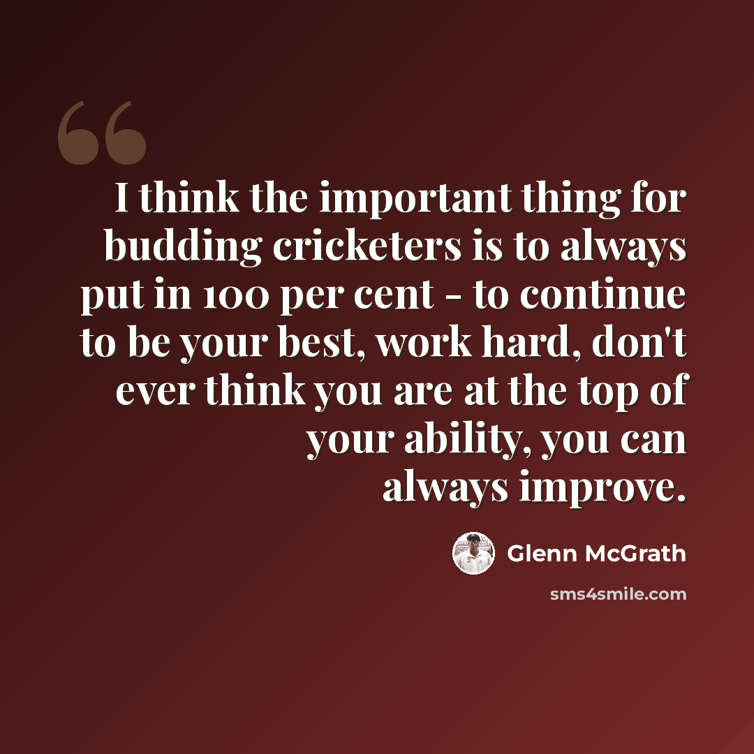 “I think the important thing for budding cricketers is to always put in 100 per cent - to continue to be your best, work hard, don't ever think you are at the top of your ability, you can always improve.” quote by Glenn McGrath
