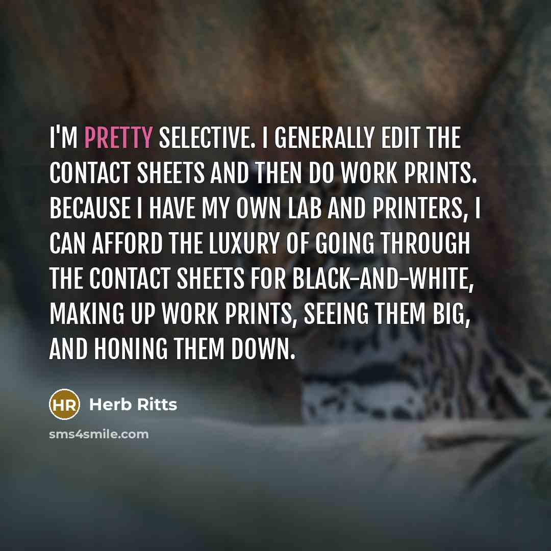 “I'm pretty selective. I generally edit the contact sheets and then do work prints. Because I have my own lab and printers, I can afford the luxury of going through the contact sheets for black-and-white, making up work prints, seeing them big, and honing them down.” quote by Herb Ritts