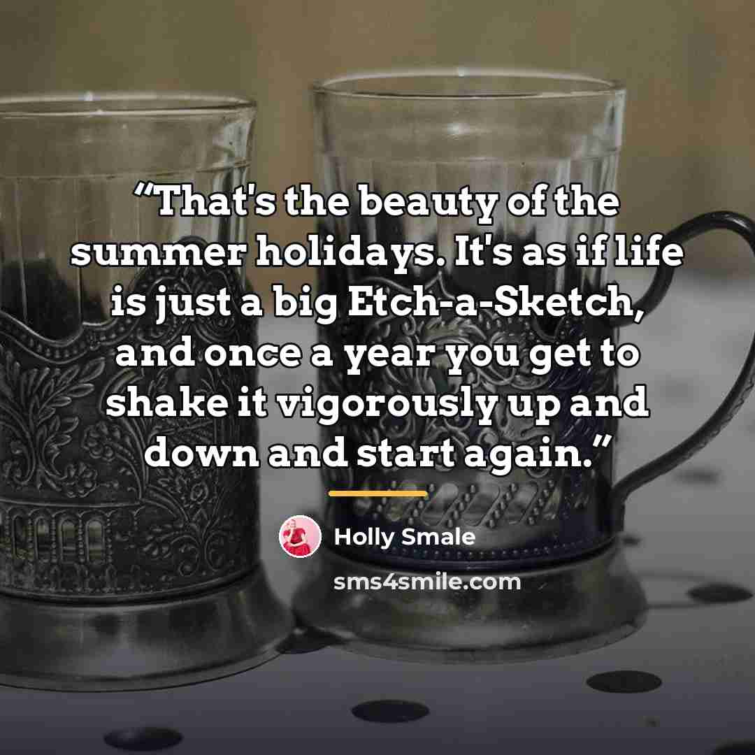 “That's the beauty of the summer holidays. It's as if life is just a big Etch-a-Sketch, and once a year you get to shake it vigorously up and down and start again.” quote by Holly Smale