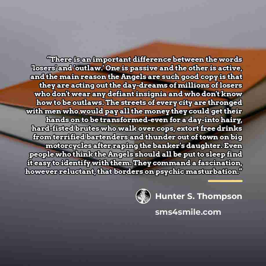 “There is an important difference between the words 'losers' and 'outlaw.' One is passive and the other is active, and the main reason the Angels are such good copy is that they are acting out the day-dreams of millions of losers who don't wear any defiant insignia and who don't know how to be…” quote by Hunter S. Thompson
