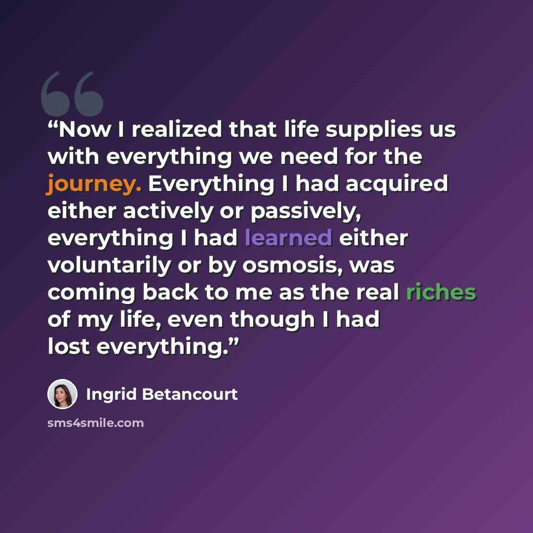 “Now I realized that life supplies us with everything we need for the journey. Everything I had acquired either actively or passively, everything I had learned either voluntarily or by osmosis, was coming back to me as the real riches of my life, even though I had lost everything.” quote by Ingrid Betancourt