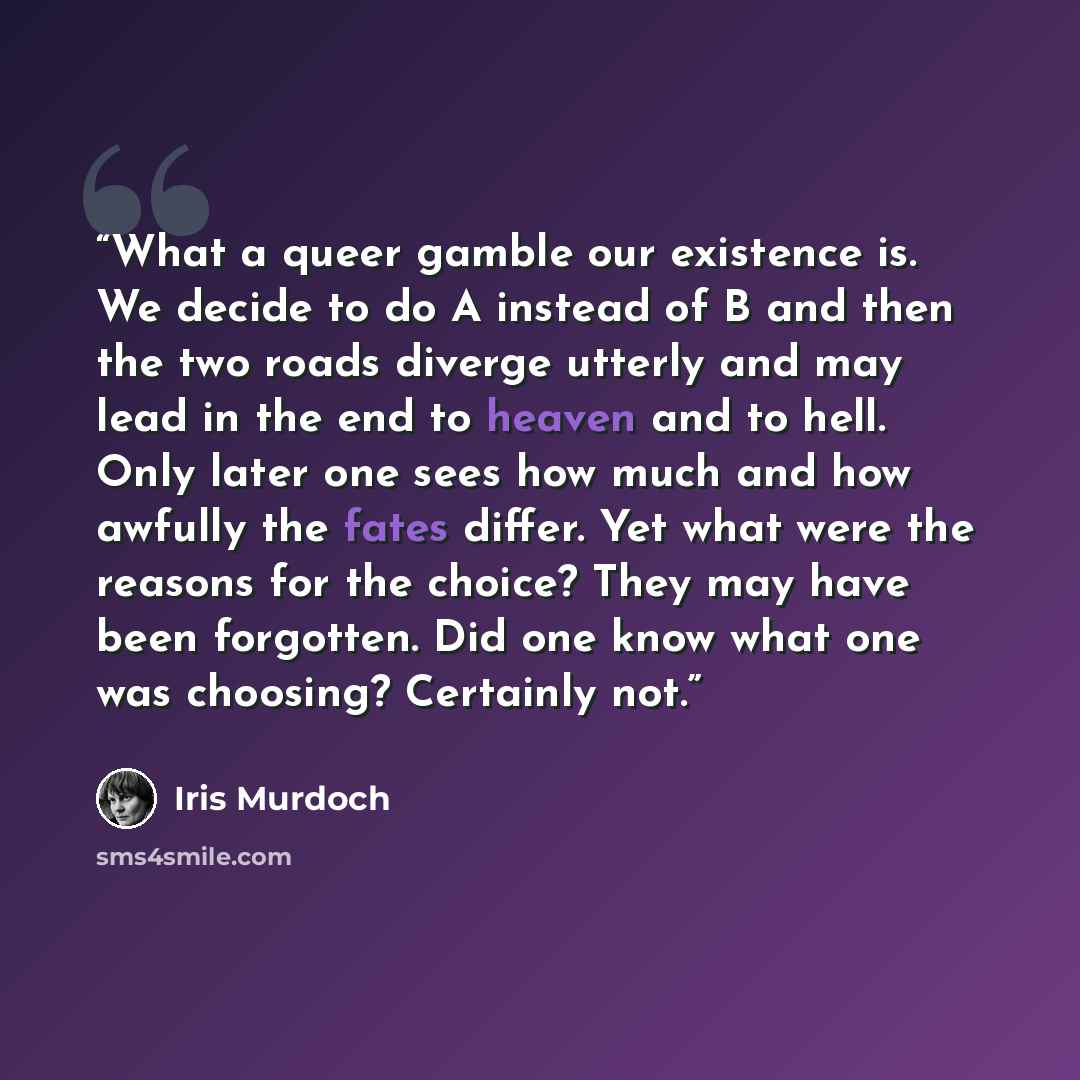 “What a queer gamble our existence is. We decide to do A instead of B and then the two roads diverge utterly and may lead in the end to heaven and to hell. Only later one sees how much and how awfully the fates differ. Yet what were the reasons for the choice? They may have been forgotten. Did one…” quote by Iris Murdoch