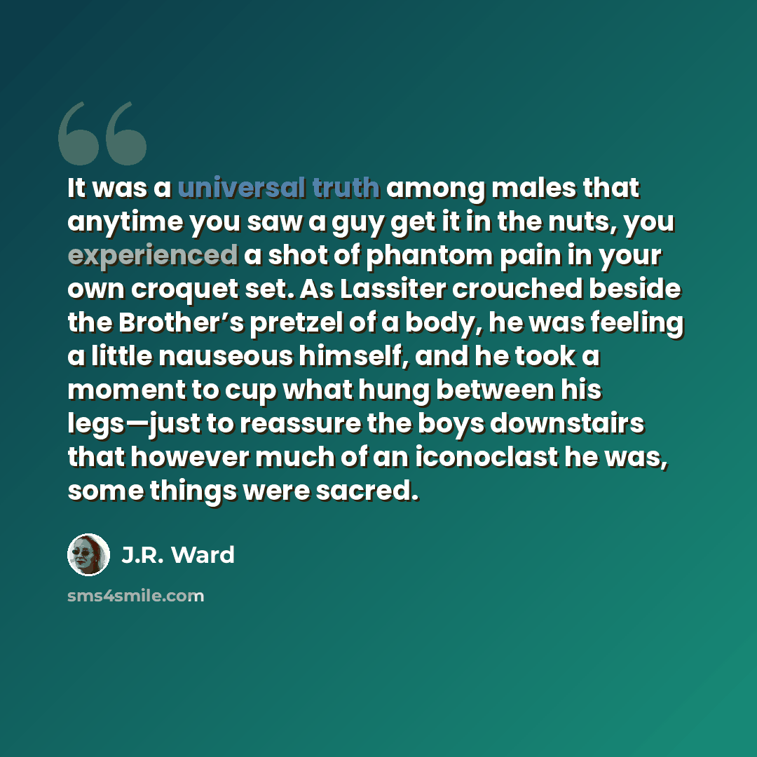 “It was a universal truth among males that anytime you saw a guy get it in the nuts, you experienced a shot of phantom pain in your own croquet set. As Lassiter crouched beside the Brother’s pretzel of a body, he was feeling a little nauseous himself, and he took a moment to cup what hung between…” quote by J.R. Ward
