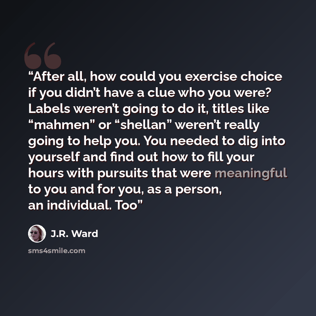 “After all, how could you exercise choice if you didn’t have a clue who you were? Labels weren’t going to do it, titles like “mahmen” or “shellan” weren’t really going to help you. You needed to dig into yourself and find out how to fill your hours with pursuits that were meaningful to you and for…” quote by J.R. Ward
