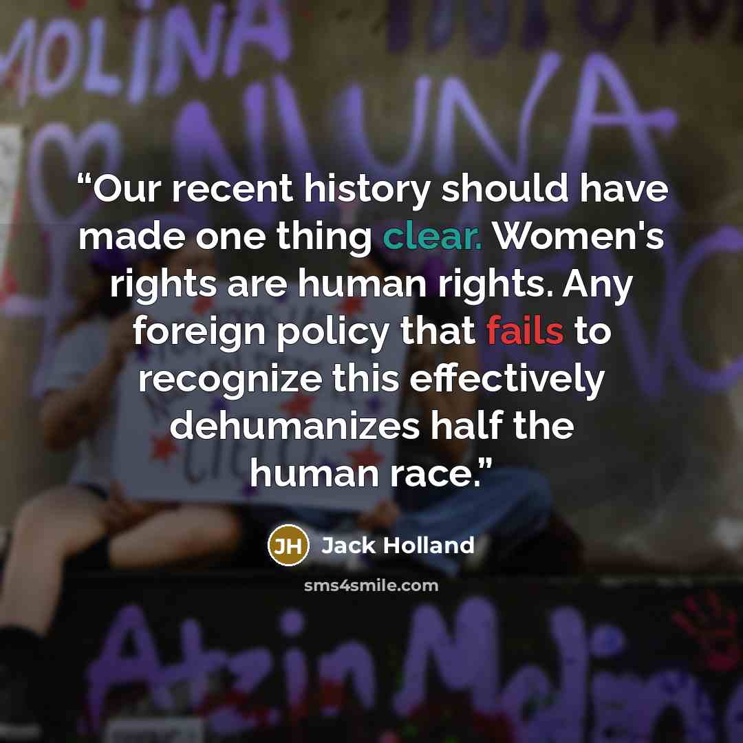 “Our recent history should have made one thing clear. Women's rights are human rights. Any foreign policy that fails to recognize this effectively dehumanizes half the human race.” quote by Jack Holland