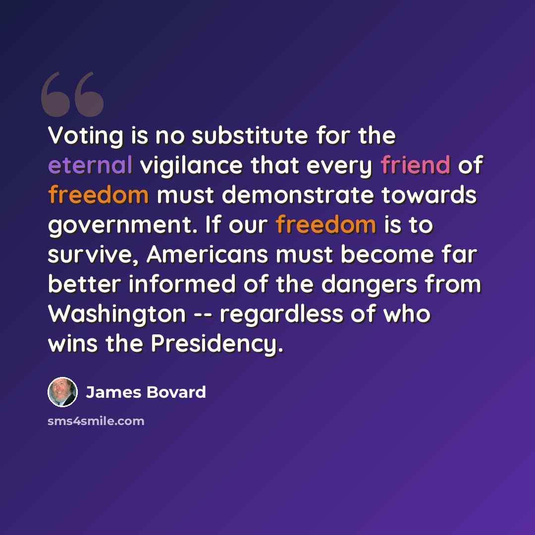 “Voting is no substitute for the eternal vigilance that every friend of freedom must demonstrate towards government. If our freedom is to survive, Americans must become far better informed of the dangers from Washington -- regardless of who wins the Presidency.” quote by James Bovard