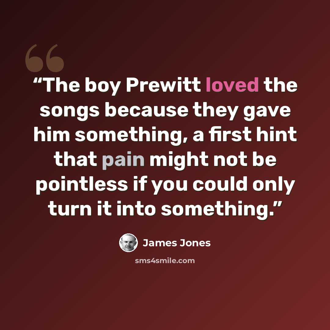 “The boy Prewitt loved the songs because they gave him something, a first hint that pain might not be pointless if you could only turn it into something.” quote by James Jones