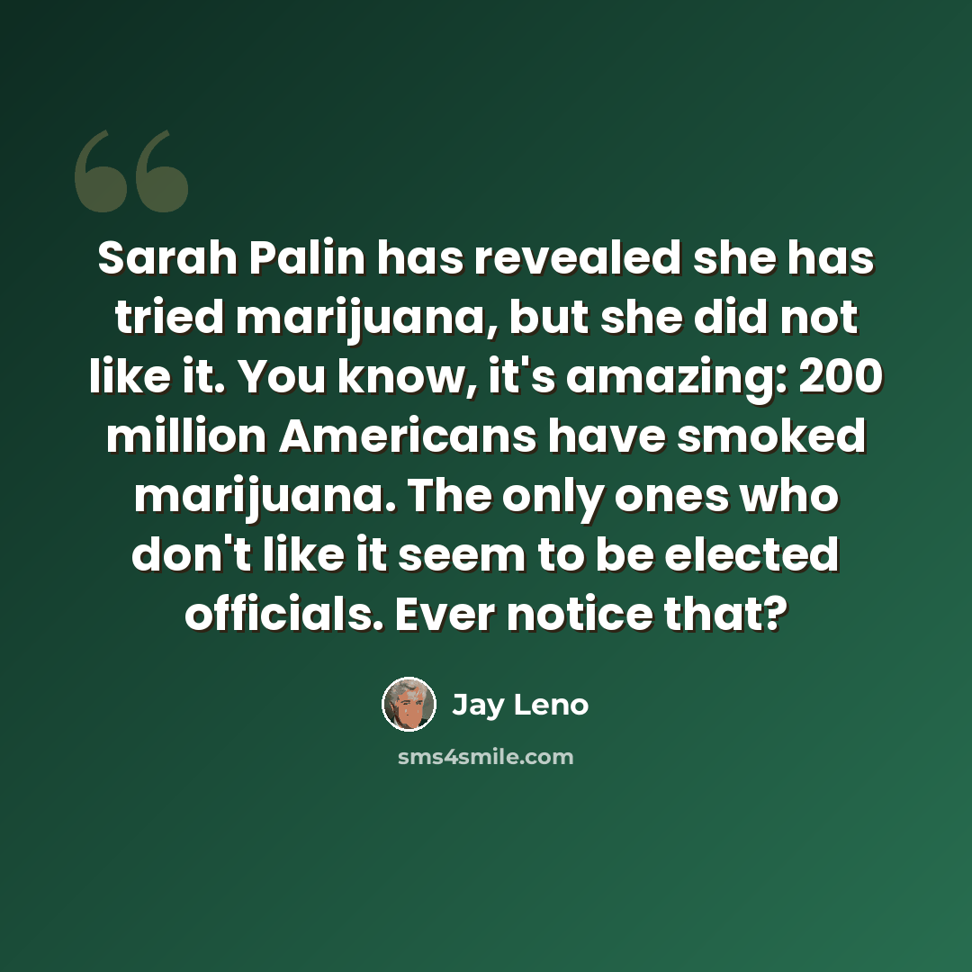 “Sarah Palin has revealed she has tried marijuana, but she did not like it. You know, it's amazing: 200 million Americans have smoked marijuana. The only ones who don't like it seem to be elected officials. Ever notice that?” quote by Jay Leno