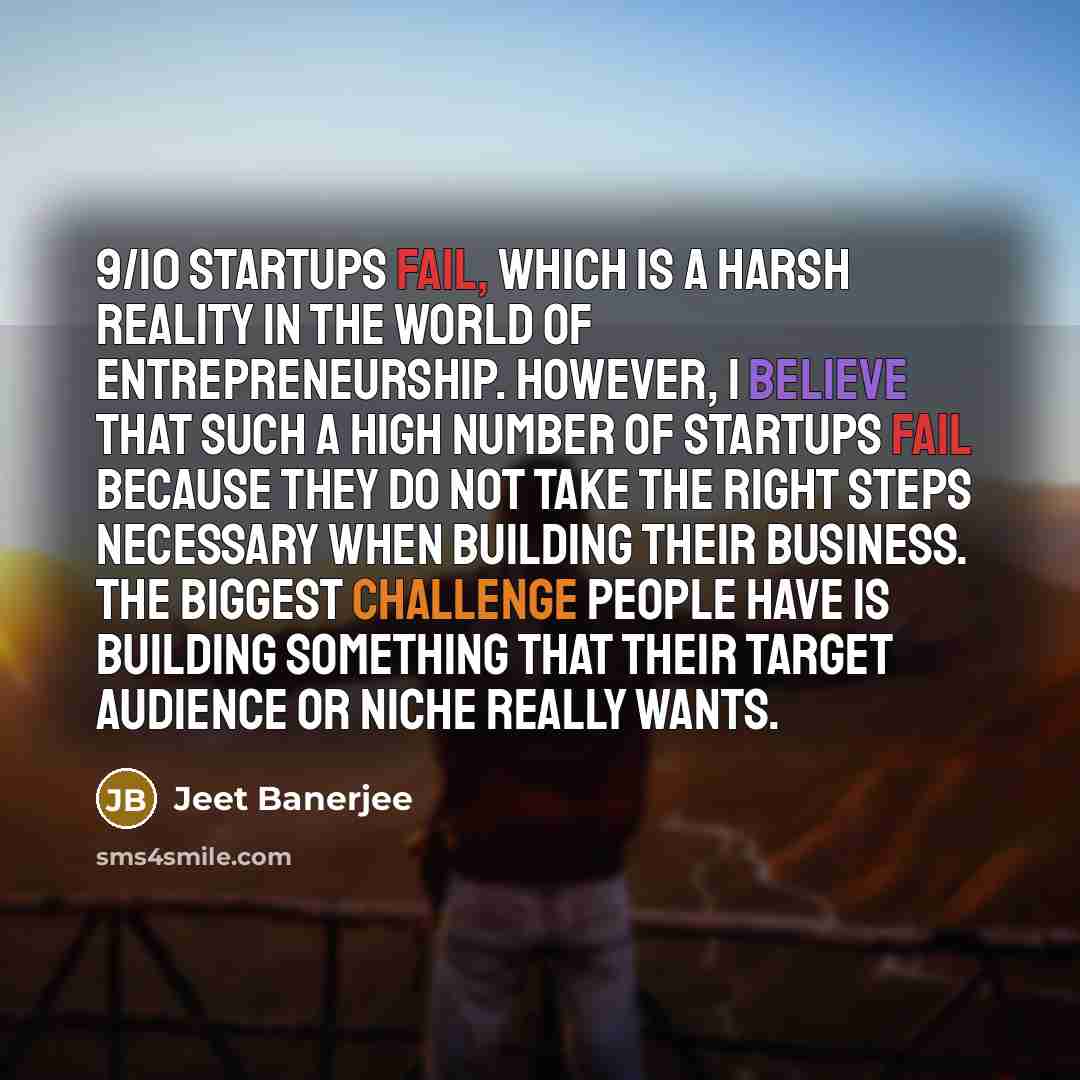 “9/10 startups fail, which is a harsh reality in the world of entrepreneurship. However, I believe that such a high number of startups fail because they do not take the right steps necessary when building their business. The biggest challenge people have is building something that their target…” quote by Jeet Banerjee