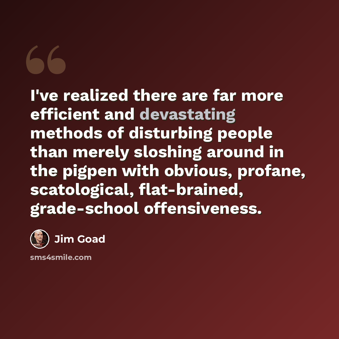 “I've realized there are far more efficient and devastating methods of disturbing people than merely sloshing around in the pigpen with obvious, profane, scatological, flat-brained, grade-school offensiveness.” quote by Jim Goad
