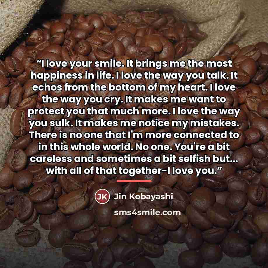 “I love your smile. It brings me the most happiness in life. I love the way you talk. It echos from the bottom of my heart. I love the way you cry. It makes me want to protect you that much more. I love the way you sulk. It makes me notice my mistakes. There is no one that I'm more connected to in…” quote by Jin Kobayashi