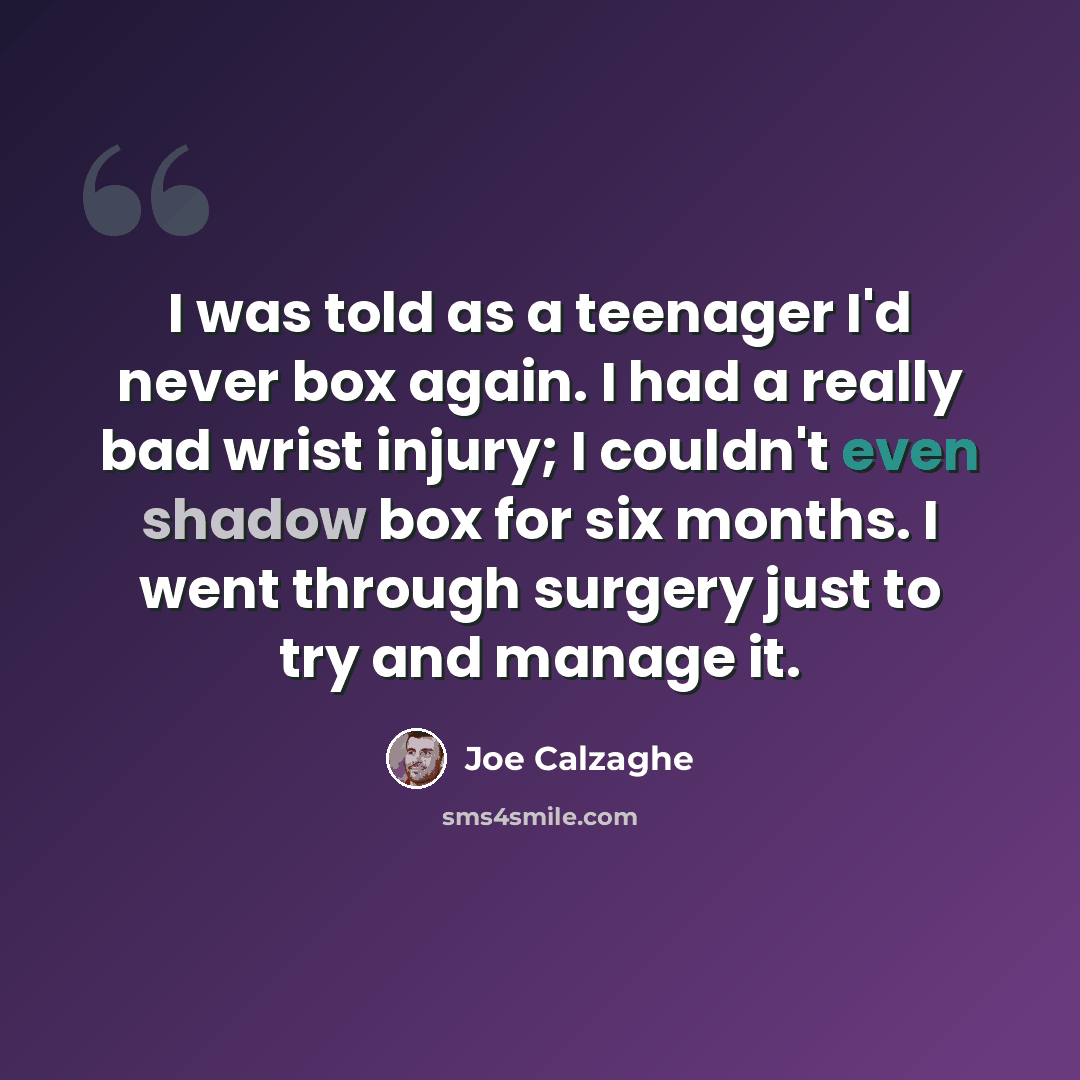 “I was told as a teenager I'd never box again. I had a really bad wrist injury; I couldn't even shadow box for six months. I went through surgery just to try and manage it.” quote by Joe Calzaghe