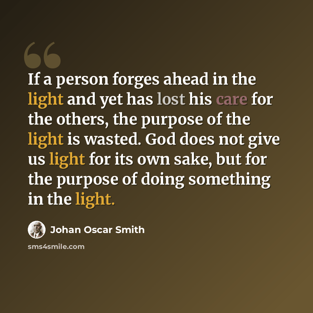 “If a person forges ahead in the light and yet has lost his care for the others, the purpose of the light is wasted. God does not give us light for its own sake, but for the purpose of doing something in the light.” quote by Johan Oscar Smith