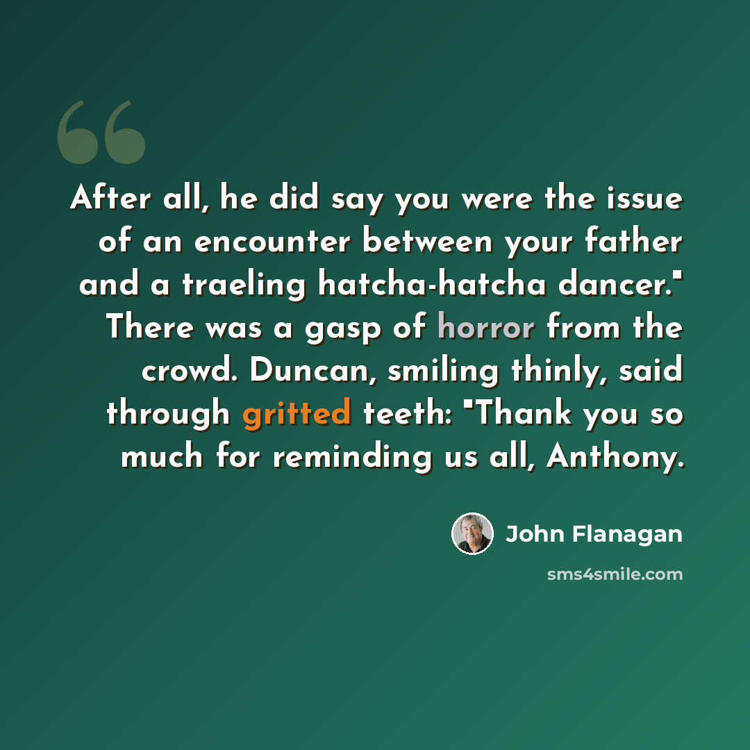 “After all, he did say you were the issue of an encounter between your father and a traeling hatcha-hatcha dancer." There was a gasp of horror from the crowd. Duncan, smiling thinly, said through gritted teeth: "Thank you so much for reminding us all, Anthony.” quote by John Flanagan