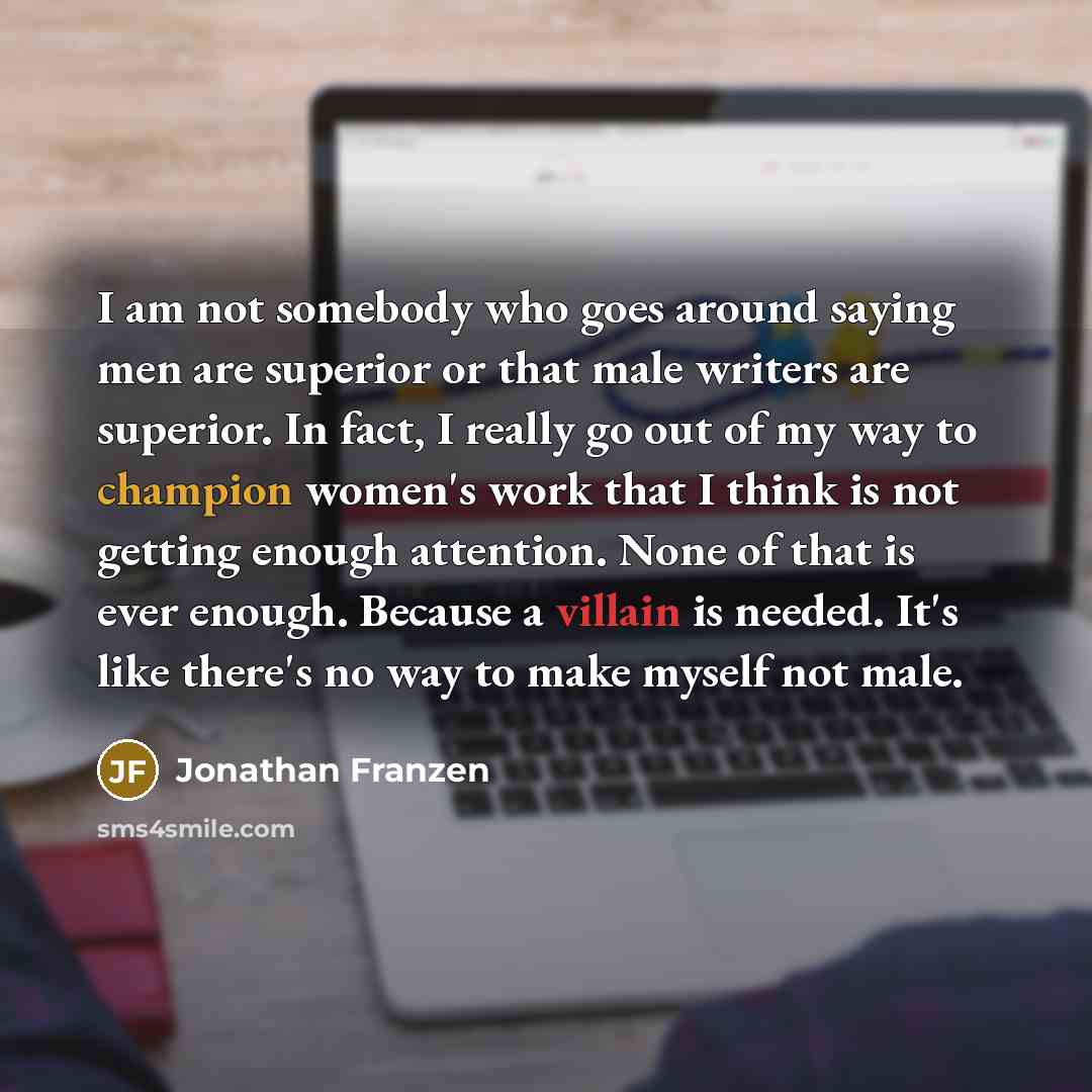 “I am not somebody who goes around saying men are superior or that male writers are superior. In fact, I really go out of my way to champion women's work that I think is not getting enough attention. None of that is ever enough. Because a villain is needed. It's like there's no way to make myself…” quote by Jonathan Franzen