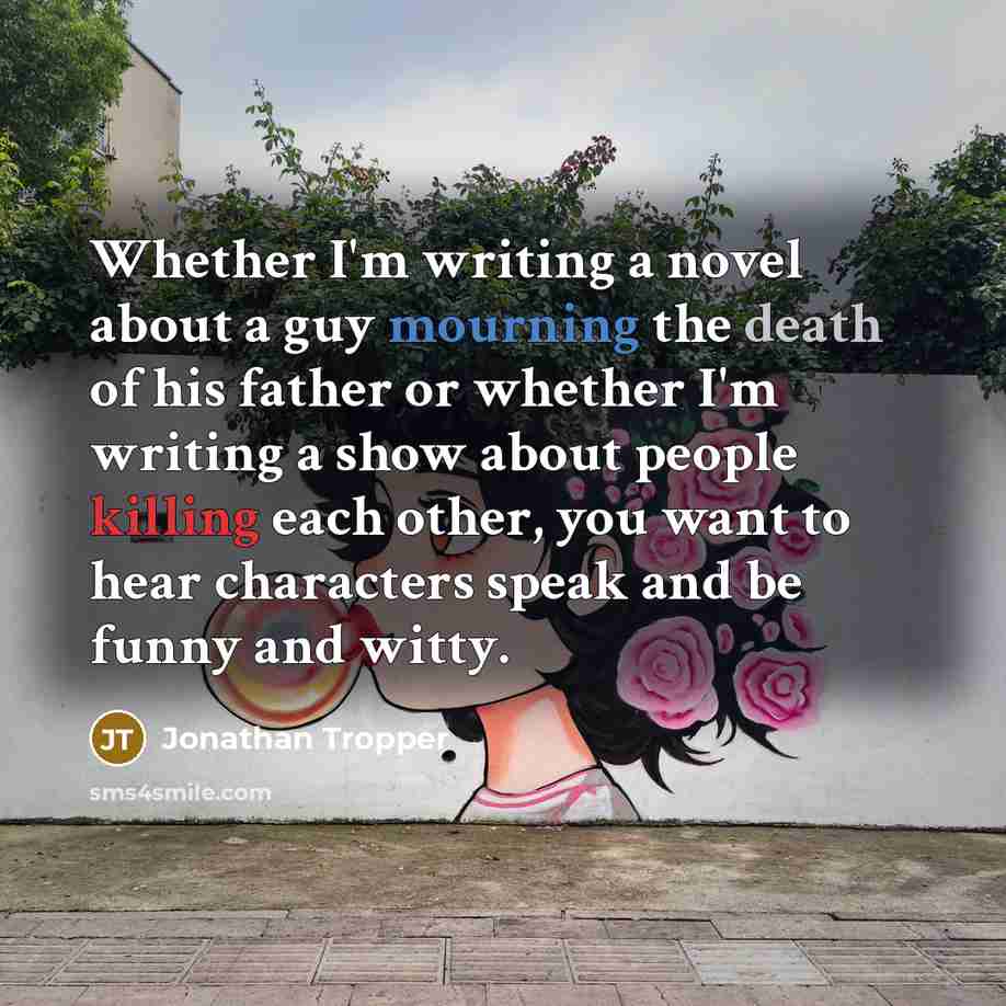 “Whether I'm writing a novel about a guy mourning the death of his father or whether I'm writing a show about people killing each other, you want to hear characters speak and be funny and witty.” quote by Jonathan Tropper