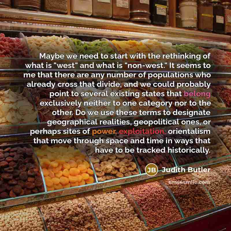 “Maybe we need to start with the rethinking of what is "west" and what is "non-west." It seems to me that there are any number of populations who already cross that divide, and we could probably point to several existing states that belong exclusively neither to one category nor to the other. Do we…” quote by Judith Butler