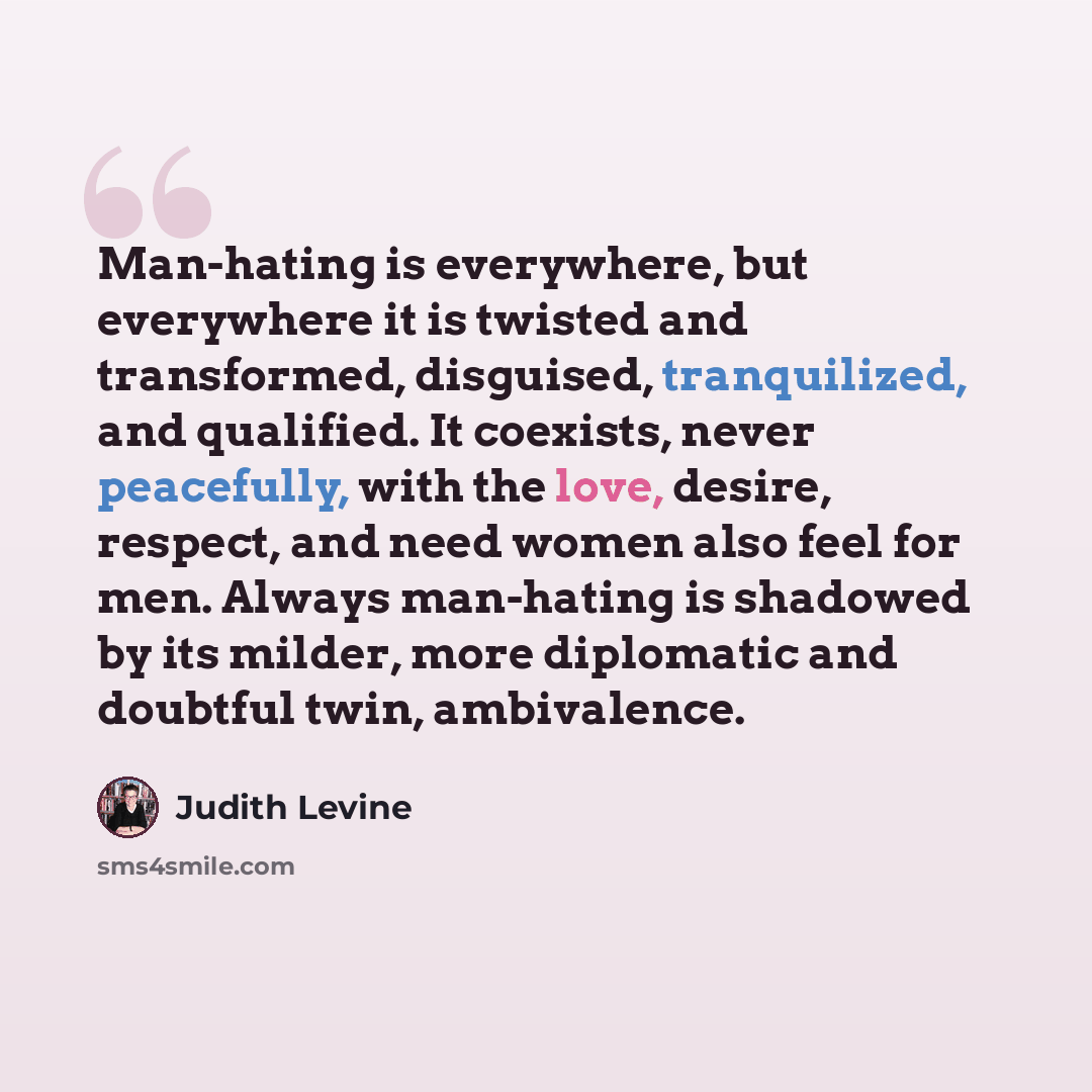 “Man-hating is everywhere, but everywhere it is twisted and transformed, disguised, tranquilized, and qualified. It coexists, never peacefully, with the love, desire, respect, and need women also feel for men. Always man-hating is shadowed by its milder, more diplomatic and doubtful twin…” quote by Judith Levine